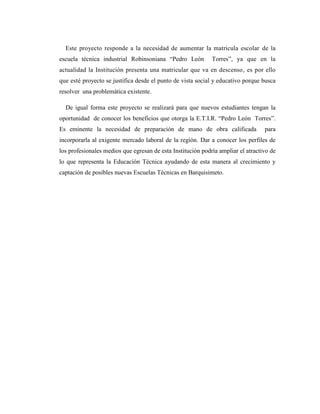 Este proyecto responde a la necesidad de aumentar la matricula escolar de la
escuela técnica industrial Robinsoniana “Pedro León          Torres”, ya que en la
actualidad la Institución presenta una matricular que va en descenso, es por ello
que esté proyecto se justifica desde el punto de vista social y educativo porque busca
resolver una problemática existente.

  De igual forma este proyecto se realizará para que nuevos estudiantes tengan la
oportunidad de conocer los beneficios que otorga la E.T.I.R. “Pedro León Torres”.
Es eminente la necesidad de preparación de mano de obra calificada                para
incorporarla al exigente mercado laboral de la región. Dar a conocer los perfiles de
los profesionales medios que egresan de esta Institución podría ampliar el atractivo de
lo que representa la Educación Técnica ayudando de esta manera al crecimiento y
captación de posibles nuevas Escuelas Técnicas en Barquisimeto.
 