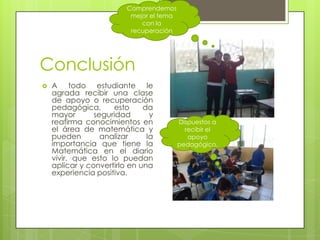 Comprendemos
                          mejor el tema
                             con la
                          recuperación




Conclusión
   A todo estudiante le
    agrada recibir una clase
    de apoyo o recuperación
    pedagógica,      esto     da
    mayor       seguridad       y
    reafirma conocimientos en             Dispuestos a
    el área de matemática y                 recibir el
    pueden        analizar     la            apoyo
    importancia que tiene la              pedagógico.
    Matemática en el diario
    vivir, que esto lo puedan
    aplicar y convertirlo en una
    experiencia positiva.
 