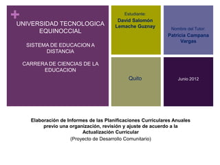 +
UNIVERSIDAD TECNOLOGICA
                                             Estudiante:
                                          David Salomón
                                         Lemache Guznay         Nombre del Tutor:
      EQUINOCCIAL
                                                               Patricia Campana
                                                                     Vargas
     SISTEMA DE EDUCACION A
           DISTANCIA

    CARRERA DE CIENCIAS DE LA
          EDUCACION
                                               Quito               Junio 2012




      Elaboración de Informes de las Planificaciones Curriculares Anuales
           previo una organización, revisión y ajuste de acuerdo a la
                            Actualización Curricular
                       (Proyecto de Desarrollo Comunitario)
 