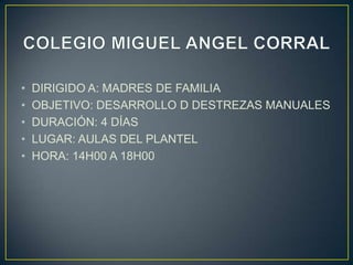 •   DIRIGIDO A: MADRES DE FAMILIA
•   OBJETIVO: DESARROLLO D DESTREZAS MANUALES
•   DURACIÓN: 4 DÍAS
•   LUGAR: AULAS DEL PLANTEL
•   HORA: 14H00 A 18H00
 