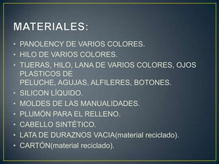 • PANOLENCY DE VARIOS COLORES.
• HILO DE VARIOS COLORES.
• TIJERAS, HILO, LANA DE VARIOS COLORES, OJOS
  PLASTICOS DE
  PELUCHE, AGUJAS, ALFILERES, BOTONES.
• SILICON LÍQUIDO.
• MOLDES DE LAS MANUALIDADES.
• PLUMÓN PARA EL RELLENO.
• CABELLO SINTÉTICO.
• LATA DE DURAZNOS VACIA(material reciclado).
• CARTÓN(material reciclado).
 