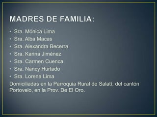 • Sra. Mónica Lima
• Sra. Alba Macas
• Sra. Alexandra Becerra
• Sra. Karina Jiménez
• Sra. Carmen Cuenca
• Sra. Nancy Hurtado
• Sra. Lorena Lima
Domiciliadas en la Parroquia Rural de Salatí, del cantón
Portovelo, en la Prov. De El Oro.
 