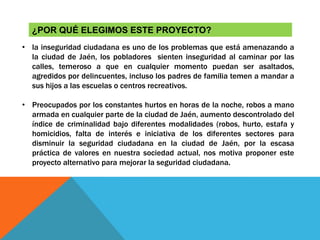 ¿POR QUÉ ELEGIMOS ESTE PROYECTO?
• la inseguridad ciudadana es uno de los problemas que está amenazando a
la ciudad de Jaén, los pobladores sienten inseguridad al caminar por las
calles, temeroso a que en cualquier momento puedan ser asaltados,
agredidos por delincuentes, incluso los padres de familia temen a mandar a
sus hijos a las escuelas o centros recreativos.
• Preocupados por los constantes hurtos en horas de la noche, robos a mano
armada en cualquier parte de la ciudad de Jaén, aumento descontrolado del
índice de criminalidad bajo diferentes modalidades (robos, hurto, estafa y
homicidios, falta de interés e iniciativa de los diferentes sectores para
disminuir la seguridad ciudadana en la ciudad de Jaén, por la escasa
práctica de valores en nuestra sociedad actual, nos motiva proponer este
proyecto alternativo para mejorar la seguridad ciudadana.
 