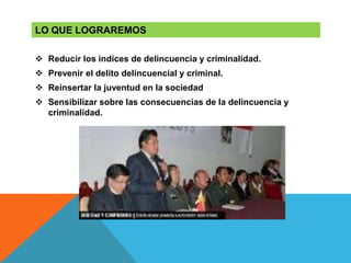  Reducir los índices de delincuencia y criminalidad.
 Prevenir el delito delincuencial y criminal.
 Reinsertar la juventud en la sociedad
 Sensibilizar sobre las consecuencias de la delincuencia y
criminalidad.
LO QUE LOGRAREMOS
 