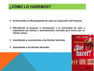  Involucrando a la Municipalidad de Jaén en la ejecución del Proyecto.
 Difundiendo el proyecto y convocando a la comunidad de Jaén a
organizarse por barrios o acercamientos vecinales para luchar por un
interés común.
 Inscribiendo y reconociendo a las Rondas Vecinales.
 Capacitando a los Rondas Vecinales.
¿CÓMO LO HAREMOS?
 