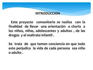 INTRODUCCION
Este proyecto comunitario se realiza con la
finalidad de llevar una orientación o charla a
los niños, niñas, adolescentes y adultos , de las
drogas y el maltrato infantil .
Se trata de que tomen conciencia en que todo
esto perjudica la vida de cada persona sea niño
o adulto .
 