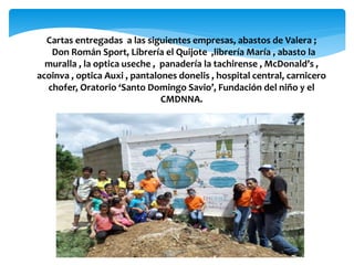 Cartas entregadas a las siguientes empresas, abastos de Valera ;
Don Román Sport, Librería el Quijote ,librería María , abasto la
muralla , la optica useche , panadería la tachirense , McDonald’s ,
acoinva , optica Auxi , pantalones donelis , hospital central, carnicero
chofer, Oratorio ‘Santo Domingo Savio’, Fundación del niño y el
CMDNNA.
 