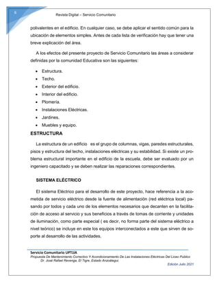 Revista Digital – Servicio Comunitario
Servicio Comunitario UPTJJA
Propuesta De Mantenimiento Correctivo Y Acondicionamiento De Las Instalaciones Eléctricas Del Liceo Publico
Dr. José Rafael Revenga, El Tigre, Estado Anzoátegui.
Edición Julio 2021
6
polivalentes en el edificio. En cualquier caso, se debe aplicar el sentido común para la
ubicación de elementos simples. Antes de cada lista de verificación hay que tener una
breve explicación del área.
A los efectos del presente proyecto de Servicio Comunitario las áreas a considerar
definidas por la comunidad Educativa son las siguientes:
 Estructura.
 Techo.
 Exterior del edificio.
 Interior del edificio.
 Plomería.
 Instalaciones Eléctricas.
 Jardines.
 Muebles y equipo.
ESTRUCTURA
La estructura de un edificio es el grupo de columnas, vigas, paredes estructurales,
pisos y estructura del techo, instalaciones eléctricas y su estabilidad. Si existe un pro-
blema estructural importante en el edificio de la escuela, debe ser evaluado por un
ingeniero capacitado y se deben realizar las reparaciones correspondientes.
SISTEMA ELÉCTRICO
El sistema Eléctrico para el desarrollo de este proyecto, hace referencia a la aco-
metida de servicio eléctrico desde la fuente de alimentación (red eléctrica local) pa-
sando por todos y cada uno de los elementos necesarios que decanten en la facilita-
ción de acceso al servicio y sus beneficios a través de tomas de corriente y unidades
de iluminación, como parte especial ( es decir, no forma parte del sistema eléctrico a
nivel teórico) se incluye en este los equipos interconectados a este que sirven de so-
porte al desarrollo de las actividades.
 