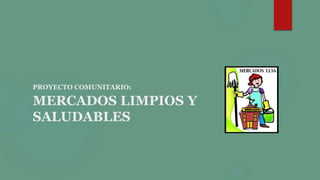 PROYECTO COMUNITARIO:
MERCADOS LIMPIOS Y
SALUDABLES
 