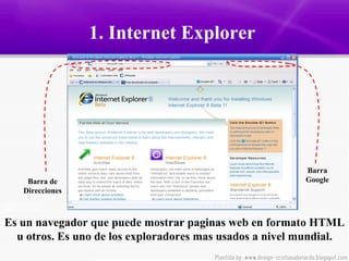 1. Internet Explorer  Es un navegador que puede mostrar paginas web en formato HTML u otros. Es uno de los exploradores mas usados a nivel mundial. Barra de Direcciones Barra Google 