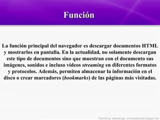 Función  La función principal del navegador es descargar documentos HTML y mostrarlos en pantalla. En la actualidad, no solamente descargan este tipo de documentos sino que muestran con el documento sus imágenes, sonidos e incluso vídeos  streaming  en diferentes formatos y protocolos. Además, permiten almacenar la información en el disco o crear marcadores ( bookmarks ) de las páginas más visitadas. 