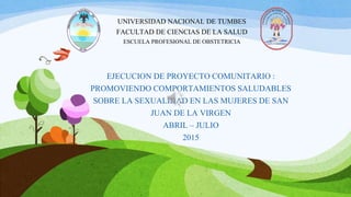 EJECUCION DE PROYECTO COMUNITARIO :
PROMOVIENDO COMPORTAMIENTOS SALUDABLES
SOBRE LA SEXUALIDAD EN LAS MUJERES DE SAN
JUAN DE LA VIRGEN
ABRIL – JULIO
2015
UNIVERSIDAD NACIONAL DE TUMBES
FACULTAD DE CIENCIAS DE LA SALUD
ESCUELA PROFESIONAL DE OBSTETRICIA
 