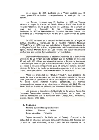 En el censo de 1891, Quebrada de la Virgen contaba con 14
casas y unos 156 habitantes, correspondientes al Municipio de Los
Teques.
Los Teques contaban con 15 familias, en 1927 Los Teques
alcanza el rango de Capital del Estado Miranda. En 1935 se funda El
Hospital Policlínico, en la parte sureste de Quebrada de la Virgen, al
igual que el Convento de las Hermanas Agustinas
Recoletas. En 1960 se funda la Unidad Educativa Nacional Tácata, con
el nombre de Concentración Rural No 50, en el vecino sector de Santa
Rosa.
En 1970 se instala en la cercanía de la Quebrada de La Virgen, el
Instituto Científico y Tecnológico de la Industria Petrolera Nacional
(INTEVEP), y en 1971 inicia sus actividades el Colegio Universitario de
la Región Capital. Era la idea del gobernador del Estado Miranda de la
época, Manuel Mantilla, hacer de Los Teques una ciudad universitaria
conformada por centros de investigación y universidades.
Según entrevista realizada a algunos fundadores de la comunidad
Quebrada de La Virgen, se pudo conocer que fue fundada en los años
40 del siglo XX; obtuvo esta denominación por la llegada de las aguas
cristalinas que pasaban por el camino cercano a los pocos pobladores,
las cuales le servían principalmente para el consumo humano. Existían
caminos de tierra y su medio de transporte en carretas o en burros. Las
pocas casas que existían para esa época eran de bahareque.
Ahora es propiedad de PDVSA-INTEVEP, cuyo propósito de
tutelar la zona y su naturaleza se basa en la protección de los mismos
para garantizar la preservación de la vida vegetal y animal de la zona.
No existe mayor material histórico conservado, los mismos
desaparecieron, porque al ser derrocado el régimen del Gral. Marcos
Pérez Jiménez, fueron arrojados dichas reseñas al Río de San Pedro.
Los dueños y fundadores de Quebrada de la Virgen, fueron los
hermanos Guaramatos, que eran los terratenientes de la zona. Las
familias fundadoras que la habitaban eran: Crespo, Ortiz, Hernández,
Capote, Blanco, entre otros.
3. Población
Número o porcentaje aproximado de:
Adultos: Jóvenes: Niños.
Sexo: Masculino Femenino
Según información facilitada por el Consejo Comunal en la
actualidad en el primer semestre del año 2012 existen 330 familias con
un total de 1221 habitantes; de los cuales 292 son menores de 18
 