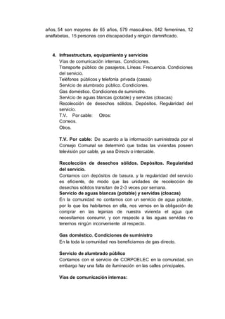 años, 54 son mayores de 65 años, 579 masculinos, 642 femeninas, 12
analfabetas, 15 personas con discapacidad y ningún damnificado.
4. Infraestructura, equipamiento y servicios
Vías de comunicación internas. Condiciones.
Transporte público de pasajeros. Líneas. Frecuencia. Condiciones
del servicio.
Teléfonos públicos y telefonía privada (casas)
Servicio de alumbrado público. Condiciones.
Gas doméstico. Condiciones de suministro.
Servicio de aguas blancas (potable) y servidas (cloacas)
Recolección de desechos sólidos. Depósitos. Regularidad del
servicio.
T.V. Por cable: Otros:
Correos.
Otros.
T.V. Por cable: De acuerdo a la información suministrada por el
Consejo Comunal se determinó que todas las viviendas poseen
televisión por cable, ya sea Directv o intercable.
Recolección de desechos sólidos. Depósitos. Regularidad
del servicio.
Contamos con depósitos de basura, y la regularidad del servicio
es eficiente, de modo que las unidades de recolección de
desechos sólidos transitan de 2-3 veces por semana.
Servicio de aguas blancas (potable) y servidas (cloacas)
En la comunidad no contamos con un servicio de agua potable,
por lo que los habitamos en ella, nos vemos en la obligación de
comprar en las lejanías de nuestra vivienda el agua que
necesitamos consumir, y con respecto a las aguas servidas no
tenemos ningún inconveniente al respecto.
Gas doméstico. Condiciones de suministro
En la toda la comunidad nos beneficiamos de gas directo.
Servicio de alumbrado público
Contamos con el servicio de CORPOELEC en la comunidad, sin
embargo hay una falta de iluminación en las calles principales.
Vías de comunicación internas:
 