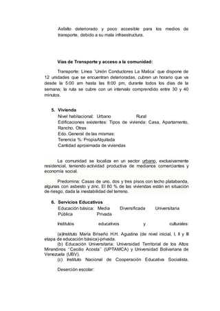 Asfalto deteriorado y poco accesible para los medios de
transporte, debido a su mala infraestructura.
Vías de Transporte y acceso a la comunidad:
Transporte: Línea ¨Unión Conductores La Matica¨ que dispone de
12 unidades que se encuentran deterioradas, cubren un horario que va
desde la 5:00 am hasta las 8:00 pm, durante todos los días de la
semana; la ruta se cubre con un intervalo comprendido entre 30 y 40
minutos.
5. Vivienda
Nivel habitacional: Urbano Rural
Edificaciones existentes: Tipos de vivienda: Casa, Apartamento,
Rancho, Otras
Edo. General de las mismas:
Tenencia %: PropiaAlquilada
Cantidad aproximada de viviendas
La comunidad se localiza en un sector urbano, exclusivamente
residencial, teniendo actividad productiva de medianos comerciantes y
economía social.
Predomina: Casas de uno, dos y tres pisos con techo platabanda,
algunas con asbesto y zinc. El 80 % de las viviendas están en situación
de riesgo, dada la inestabilidad del terreno.
6. Servicios Educativos
Educación básica: Media Diversificada Universitaria
Pública Privada
Institutos educativos y culturales:
(a)Instituto María Briseño H.H. Agustina (de nivel inicial, I, II y III
etapa de educación básica)-privada.
(b) Educación Universitaria: Universidad Territorial de los Altos
Mirandinos ‘‘Cecilio Acosta’’ (UPTAMCA) y Universidad Bolivariana de
Venezuela (UBV).
(c) Instituto Nacional de Cooperación Educativa Socialista.
Deserción escolar:
 