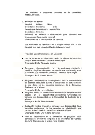 Las misiones y programas presentes en la comunidad:
1.Ribas,2.Sucres.
7. Servicios de Salud:
Hospital: Adultos Niños
Consultorios Populares: CDI:
Servicios de Rehabilitación Integral (SRI)
Consultorios Privados
Servicios de atención y rehabilitación para personas con
discapacidad física, social y mental.
Condiciones de la prestación de los servicios.
Los habitantes de Quebrada de la Virgen cuentan con un solo
Hospital, que está ubicado al frente de la comunidad.
Proyectos Socio Comunitarios en Ejecución
 Uso de las redes sociales como medio de información específica
dirigido a la Comunidad Quebrada de la Virgen.
Encargada: Profa. Alexandra Loaiza
 Programa de capacitación en las técnicas de orientación y
movilidad dirigidas a las personas con discapacidad visual y a sus
cuidadores que habitan la Comunidad Quebrada de la Virgen.
Encargado: Prof. Huester Alfonzo
 Programa de intervención fisioterapéutica para el mantenimiento
de posturas adecuadas durante la ejecución de las actividades de
la vida diaria en los escolares integrantes de la Comunidad
Quebrada de la Virgen.
Encargada: Profa. Leonor Beltrán
 Programa Socio – Comunitario de equiparación de oportunidades
basado en la accesibilidad arquitectónica y urbanística para
persona con discapacidad en la Comunidad de Quebrada de la
Virgen.
Encargada: Profa. Elizabeth Bello
 Evaluación médica integral a personas con discapacidad física
excluidas socialmente de los servicios de rehabilitación que
habitan en la Comunidad de la Quebrada de la Virgen.
Encargada: Profa. Ena Victoria Barrientos
 Plan de capacitación en la formulación de proyectos socio
comunitarios productivos dirigidos a los miembros del Consejo
Comunal Quebrada de la Virgen Rosa Mística.
 