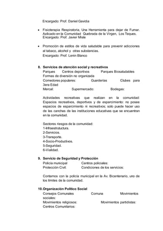 Encargado: Prof. Daniel Gavidia
 Fisioterapia Respiratoria, Una Herramienta para dejar de Fumar.
Aplicado en la Comunidad Quebrada de la Virgen, Los Teques.
Encargado: Prof. Javier Misle
 Promoción de estilos de vida saludable para prevenir adicciones
al tabaco, alcohol y otras substancias.
Encargado: Prof. Lenin Blanco
8. Servicios de atención social y recreativos
Parques Centros deportivos Parques Biosaludables
Formas de diversión no organizada
Comedores populares: Guarderías Clubes para
3era Edad
Mercal: Supermercado: Bodegas:
Actividades recreativas que realizan en la comunidad:
Espacios recreativos, deportivos y de esparcimiento: no posee
espacios de esparcimiento ni recreativos; solo puede hacer uso
de las canchas de las instituciones educativas que se encuentran
en la comunidad.
Sectores riesgos de la comunidad:
1-Infraestrutuctura.
2-Servicios.
3-Transporte.
4-Socio-Productivos.
5-Seguridad.
6-Vialidad.
9. Servicio de Seguridad y Protección
Policía municipal Centros policiales:
Protección Civil: Condiciones de los servicios:
Contamos con la policía municipal en la Av. Bicentenario, uno de
los límites de la comunidad.
10.Organización Político Social
Consejos Comunales Comuna Movimientos
sociales:
Movimientos religiosos: Movimientos partidistas:
Centros Comunitarios:
 