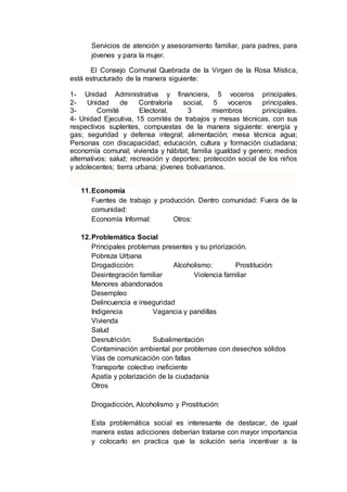Servicios de atención y asesoramiento familiar, para padres, para
jóvenes y para la mujer.
El Consejo Comunal Quebrada de la Virgen de la Rosa Mística,
está estructurado de la manera siguiente:
1- Unidad Administrativa y financiera, 5 voceros principales.
2- Unidad de Contraloría social, 5 voceros principales.
3- Comité Electoral, 3 miembros principales.
4- Unidad Ejecutiva, 15 comités de trabajos y mesas técnicas, con sus
respectivos suplentes, compuestas de la manera siguiente: energía y
gas; seguridad y defensa integral; alimentación; mesa técnica agua;
Personas con discapacidad; educación, cultura y formación ciudadana;
economía comunal; vivienda y hábitat; familia igualdad y genero; medios
alternativos; salud; recreación y deportes; protección social de los niños
y adolecentes; tierra urbana; jóvenes bolivarianos.
11.Economía
Fuentes de trabajo y producción. Dentro comunidad: Fuera de la
comunidad:
Economía Informal: Otros:
12.Problemática Social
Principales problemas presentes y su priorización.
Pobreza Urbana
Drogadicción: Alcoholismo: Prostitución:
Desintegración familiar Violencia familiar
Menores abandonados
Desempleo
Delincuencia e inseguridad
Indigencia Vagancia y pandillas
Vivienda
Salud
Desnutrición: Subalimentación
Contaminación ambiental por problemas con desechos sólidos
Vías de comunicación con fallas
Transporte colectivo ineficiente
Apatía y polarización de la ciudadanía
Otros
Drogadicción, Alcoholismo y Prostitución:
Esta problemática social es interesante de destacar, de igual
manera estas adicciones deberían tratarse con mayor importancia
y colocarlo en practica que la solución seria incentivar a la
 