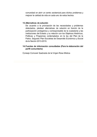 comunidad en abrir un centro asistencial para dichos problemas y
mejorar la calidad de vida en cada uno de estos hechos
13.Alternativas de solución
De acuerdo a la priorización de las necesidades y problemas
detectados, plantear alternativas de solución en función de la
participación protagónica y corresponsable de la ciudadanía y las
instituciones del Estado y su relación con los Objetivos Históricos,
Políticas y Programas contemplados en la ley del Plan de la
Patria. Segundo Plan Socialista de Desarrollo Económico y Social
de la Nación 2013-2019.
14.Fuentes de información consultadas (Para la elaboración del
perfil comunitario)
Consejo Comunal Quebrada de la Virgen Rosa Mística
 