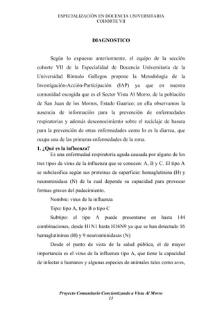 ESPECIALIZACIÓN EN DOCENCIA UNIVERSITARIA
                         COHORTE VII



                          DIAGNOSTICO


      Según lo expuesto anteriormente, el equipo de la sección
cohorte VII de la Especialidad de Docencia Universitaria de la
Universidad Rómulo Gallegos propone la Metodología de la
Investigación-Acción-Participación      (IAP)   ya      que    en   nuestra
comunidad escogida que es el Sector Vista Al Morro, de la población
de San Juan de los Morros, Estado Guarico; en ella observamos la
ausencia de información para la prevención de enfermedades
respiratorias y además desconocimiento sobre el reciclaje de basura
para la prevención de otras enfermedades como lo es la diarrea, que
ocupa una de las primeras enfermedades de la zona.
1. ¿Qué es la influenza?
     Es una enfermedad respiratoria aguda causada por alguno de los
tres tipos de virus de la influenza que se conocen: A, B y C. El tipo A
se subclasifica según sus proteínas de superficie: hemaglutinina (H) y
neuraminidasa (N) de la cual depende su capacidad para provocar
formas graves del padecimiento.
      Nombre: virus de la influenza
      Tipo: tipo A, tipo B o tipo C
      Subtipo:   el   tipo A    puede     presentarse     en   hasta   144
combinaciones, desde H1N1 hasta H16N9 ya que se han detectado 16
hemaglutininas (H) y 9 neuroaminidasas (N)
      Desde el punto de vista de la salud pública, el de mayor
importancia es el virus de la influenza tipo A, que tiene la capacidad
de infectar a humanos y algunas especies de animales tales como aves,




          Proyecto Comunitario Concientizando a Vista Al Morro
                                  11
 