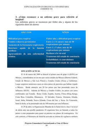 ESPECIALIZACIÓN EN DOCENCIA UNIVERSITARIA
                                  COHORTE VII



       3. ¿Cómo reconocer a un enfermo grave para referirlo al
       hospital?
       Los enfermos graves se reconocen por fiebre alta y alguno de los
       siguientes datos de alarma:


              ADULTOS                                                NIÑOS
                                                                     NIÑ

Dificultad para respirar                        Fiebre alta y dificultad para respirar
Vómito o diarrea persistentes                   Entre 2 y 11 meses: más de 50
                                                                      má
Aumento de la frecuencia respiratoria           respiraciones por minuto
Deterioro agudo de la función funció            Entre 1 y 5 años: más de 40
                                                            añ     má
cardiaca                                        respiraciones por minuto
Agravamiento de una enfermedad                  Rechazo a la vía oral
                                                              ví
crónica
cró                                             Trastornos del estado de conciencia
                                                Irritabilidad y/o convulsiones
                                                Trastornos del estado de conciencia


              SITUACIÓN ACTUAL
              El 18 de marzo del 2009 se detectó el primer caso de gripe A (H1N1) en
       México, extendiéndose en un mes por varios estados de México (Distrito Federal,
       Estado de México y San Luis Potosí) y Estados Unidos (Texas y California).
       Luego surgieron numerosos casos en otros países de pacientes que habían viajado
       a México.    Desde entonces son 20 los países que han presentado casos de
       Influenza AH1N1. Además de México y Estados Unidos, los países con casos
       confirmados son Canadá, Reino Unido, España, Austria, China (Hong Kong),
       Costa Rica, Colombia, Dinamarca,        El Salvador, Francia, Alemania, Irlanda,
       Israel, Italia, Holanda, Nueva Zelanda, Corea del Sur, y Suiza. En Venezuela,
       hasta la fecha, se ha presentado más de 100 muertes por esta Influenza.
              El 29 de abril, la Organización Mundial de la Salud elevó a fase 5 el nivel
       de alerta ante una posible pandemia. El organismo hizo un llamado a todos los
       países a estar preparados para poner en práctica sus planes de contingencia. En
       este contexto, el Ministerio de Salud ha activado su sistema de vigilancia sanitaria


                   Proyecto Comunitario Concientizando a Vista Al Morro
                                           14
 