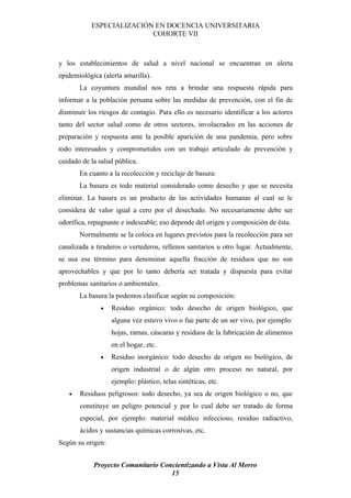 ESPECIALIZACIÓN EN DOCENCIA UNIVERSITARIA
                          COHORTE VII



y los establecimientos de salud a nivel nacional se encuentran en alerta
epidemiológica (alerta amarilla).
       La coyuntura mundial nos reta a brindar una respuesta rápida para
informar a la población peruana sobre las medidas de prevención, con el fin de
disminuir los riesgos de contagio. Para ello es necesario identificar a los actores
tanto del sector salud como de otros sectores, involucrados en las acciones de
preparación y respuesta ante la posible aparición de una pandemia, pero sobre
todo interesados y comprometidos con un trabajo articulado de prevención y
cuidado de la salud pública.
       En cuanto a la recolección y reciclaje de basura:
       La basura es todo material considerado como desecho y que se necesita
eliminar. La basura es un producto de las actividades humanas al cual se le
considera de valor igual a cero por el desechado. No necesariamente debe ser
odorífica, repugnante e indeseable; eso depende del origen y composición de ésta.
       Normalmente se la coloca en lugares previstos para la recolección para ser
canalizada a tiraderos o vertederos, rellenos sanitarios u otro lugar. Actualmente,
se usa ese término para denominar aquella fracción de residuos que no son
aprovechables y que por lo tanto debería ser tratada y dispuesta para evitar
problemas sanitarios o ambientales.
       La basura la podemos clasificar según su composición:
               •   Residuo orgánico: todo desecho de origen biológico, que
                   alguna vez estuvo vivo o fue parte de un ser vivo, por ejemplo:
                   hojas, ramas, cáscaras y residuos de la fabricación de alimentos
                   en el hogar, etc.
               •   Residuo inorgánico: todo desecho de origen no biológico, de
                   origen industrial o de algún otro proceso no natural, por
                   ejemplo: plástico, telas sintéticas, etc.
   •   Residuos peligrosos: todo desecho, ya sea de origen biológico o no, que
       constituye un peligro potencial y por lo cual debe ser tratado de forma
       especial, por ejemplo: material médico infeccioso, residuo radiactivo,
       ácidos y sustancias químicas corrosivas, etc.
Según su origen:


            Proyecto Comunitario Concientizando a Vista Al Morro
                                    15
 