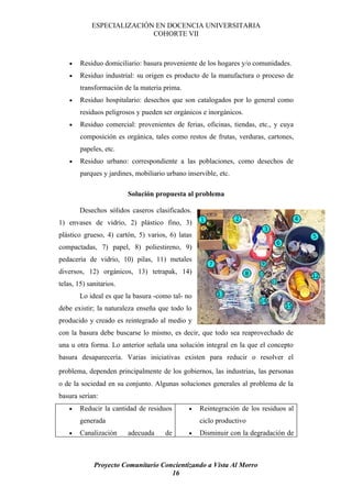 ESPECIALIZACIÓN EN DOCENCIA UNIVERSITARIA
                           COHORTE VII



    •   Residuo domiciliario: basura proveniente de los hogares y/o comunidades.
    •   Residuo industrial: su origen es producto de la manufactura o proceso de
        transformación de la materia prima.
    •   Residuo hospitalario: desechos que son catalogados por lo general como
        residuos peligrosos y pueden ser orgánicos e inorgánicos.
    •   Residuo comercial: provenientes de ferias, oficinas, tiendas, etc., y cuya
        composición es orgánica, tales como restos de frutas, verduras, cartones,
        papeles, etc.
    •   Residuo urbano: correspondiente a las poblaciones, como desechos de
        parques y jardines, mobiliario urbano inservible, etc.

                         Solución propuesta al problema

        Desechos sólidos caseros clasificados.
1) envases de vidrio, 2) plástico fino, 3)
plástico grueso, 4) cartón, 5) varios, 6) latas
compactadas, 7) papel, 8) poliestireno, 9)
pedacería de vidrio, 10) pilas, 11) metales
diversos, 12) orgánicos, 13) tetrapak, 14)
telas, 15) sanitarios.
        Lo ideal es que la basura -como tal- no
debe existir; la naturaleza enseña que todo lo
producido y creado es reintegrado al medio y
con la basura debe buscarse lo mismo, es decir, que todo sea reaprovechado de
una u otra forma. Lo anterior señala una solución integral en la que el concepto
basura desaparecería. Varias iniciativas existen para reducir o resolver el
problema, dependen principalmente de los gobiernos, las industrias, las personas
o de la sociedad en su conjunto. Algunas soluciones generales al problema de la
basura serían:
    •   Reducir la cantidad de residuos        •   Reintegración de los residuos al
        generada                                   ciclo productivo
    •   Canalización     adecuada     de       •   Disminuir con la degradación de



             Proyecto Comunitario Concientizando a Vista Al Morro
                                     16
 