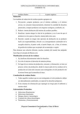 ESPECIALIZACIÓN EN DOCENCIA UNIVERSITARIA
                          COHORTE VII



      residuos finales                             la parte orgánica
Reducción
Las medidas de reducción de residuos pueden agruparse en:
   1. Prevención: comprar productos con el mínimo embalaje y el mínimo
       envase, no consumir innecesariamente, disminuir la cantidad de desechos
       potenciales, comprar productos con etiquetas ecológicas, ecodiseño, etc.
   2. Reducir: intenta deshacerte del mínimo de residuos posibles.
   3. Reutilizar: intenta alargar la vida de los productos y en el caso de que el
       producto no sirva para su función, intenta darle otros usos
   4. Reciclar: cuando no tengas más opciones de deshacerte de un producto
       hazlo con responsabilidad y llévalo a su correspondiente contenedor de la
       recogida selectiva, al punto verde, al punto limpio, etc. o bien, al sistema
       de gestión de residuos que sea propio de tu municipio o región
Para alcanzar una solución eficiente, muchas ciudades del mundo han adoptado
leyes bajo el concepto de Basura cero.
Planificación correcta de los residuos
   1. Se clasifican eficientemente todos los desechos.
   2. Se evita al máximo el derroche de materias primas.
   3. En lugar de un sistema de producción, consumo y eliminación, se tiene un
       proceso cíclico de producción, donde la mayor parte de los residuos de la
       producción así como del consumo sean reintegrados al ciclo productivo de
       la misma forma que la naturaleza lo hace.
Canalización de residuos finales
   1. Todos aquellos residuos que no son reintegrados al ciclo productivo deben
       ser adecuadamente canalizados, en especial los desechos peligrosos.
   2. Evita sistemas de eliminación que supongan un riesgo para el ambiente y
       nuestra salud.
Enfermedades Producidas:
   •   Infecciones Respiratorias
   •   Infecciones Intestinales
   •   Dengue clásico y hemorrágico
   •   Conjuntivitis clásica hemorrágica
   •   Neumonías y bronconeumonia


            Proyecto Comunitario Concientizando a Vista Al Morro
                                    17
 