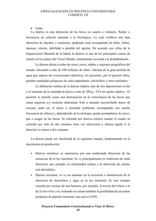 ESPECIALIZACIÓN EN DOCENCIA UNIVERSITARIA
                           COHORTE VII



   • Gripe
   La diarrea es una alteración de las heces en cuanto a volumen, fluidez o
frecuencia en relación anormal a la fisiológica. Lo cual conlleva una baja
absorción de líquidos y nutrientes, pudiendo estar acompañada de dolor, fiebre,
náuseas, vómito, debilidad o pérdida del apetito. De acuerdo con cifras de la
Organización Mundial de la Salud, la diarrea es una de las principales causas de
muerte en los países del Tercer Mundo, íntimamente asociada a la deshidratación.
       La diarrea afecta a todas las razas, sexos, edades y regiones geográficas del
mundo, afectando a más de 500 millones de niños. Además de la gran perdida de
agua que supone las evacuaciones diarreicas, los pacientes, por lo general niños,
pierden cantidades peligrosas de sales importantes, electrolitos y otros nutrientes.
       La definición médica de la diarrea implica más de tres deposiciones al día
o el aumento de la cantidad de heces a más de 200 g / 24 h en sujetos adultos. El
paciente lo percibe como una disminución en la consistencia de las heces que
causa urgencia y/o molestia abdominal. Este a menudo incontrolable deseo de
evacuar suele ser el único o principal problema, acompañado con mucha
frecuencia de cólicos y, dependiendo de la etiología, puede acompañarse de moco,
pus o sangre en las heces. Se entiende por diarrea crónica cuando el cuadro se
extiende por más de dos semanas (rara vez infecciosa) y diarrea aguda si la
duración es menor a dos semanas

   La diarrea puede ser clasificada de la siguiente manera, fundamentado en el
mecanismo de producción:

   •   Diarrea osmótica: se caracteriza por una inadecuada absorción de las
       sustancias de la luz intestinal. Se ve principalmente en síndromes de mala
       absorción, por ejemplo, la enfermedad celiaca o la absorción de solutos
       mal absorbidos;
   •   Diarrea secretora: se ve un aumento en la secreción o disminución de la
       absorción de electrolitos y agua en la luz intestinal. Es casi siempre
       causada por toxinas de una bacteria, por ejemplo, la toxina del cólera o la
       de Escherichia coli, tomando en cuenta también la posibilidad de un tumor
       productor de péptido intestinal vaso activo (VIP).


            Proyecto Comunitario Concientizando a Vista Al Morro
                                    18
 