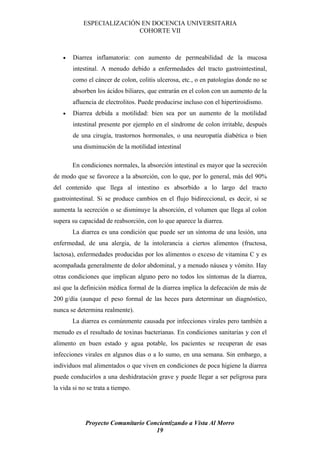 ESPECIALIZACIÓN EN DOCENCIA UNIVERSITARIA
                           COHORTE VII



    •   Diarrea inflamatoria: con aumento de permeabilidad de la mucosa
        intestinal. A menudo debido a enfermedades del tracto gastrointestinal,
        como el cáncer de colon, colitis ulcerosa, etc., o en patologías donde no se
        absorben los ácidos biliares, que entrarán en el colon con un aumento de la
        afluencia de electrolitos. Puede producirse incluso con el hipertiroidismo.
    •   Diarrea debida a motilidad: bien sea por un aumento de la motilidad
        intestinal presente por ejemplo en el síndrome de colon irritable, después
        de una cirugía, trastornos hormonales, o una neuropatía diabética o bien
        una disminución de la motilidad intestinal

        En condiciones normales, la absorción intestinal es mayor que la secreción
de modo que se favorece a la absorción, con lo que, por lo general, más del 90%
del contenido que llega al intestino es absorbido a lo largo del tracto
gastrointestinal. Si se produce cambios en el flujo bidireccional, es decir, si se
aumenta la secreción o se disminuye la absorción, el volumen que llega al colon
supera su capacidad de reabsorción, con lo que aparece la diarrea.
        La diarrea es una condición que puede ser un síntoma de una lesión, una
enfermedad, de una alergia, de la intolerancia a ciertos alimentos (fructosa,
lactosa), enfermedades producidas por los alimentos o exceso de vitamina C y es
acompañada generalmente de dolor abdominal, y a menudo náusea y vómito. Hay
otras condiciones que implican alguno pero no todos los síntomas de la diarrea,
así que la definición médica formal de la diarrea implica la defecación de más de
200 g/día (aunque el peso formal de las heces para determinar un diagnóstico,
nunca se determina realmente).
        La diarrea es comúnmente causada por infecciones virales pero también a
menudo es el resultado de toxinas bacterianas. En condiciones sanitarias y con el
alimento en buen estado y agua potable, los pacientes se recuperan de esas
infecciones virales en algunos días o a lo sumo, en una semana. Sin embargo, a
individuos mal alimentados o que viven en condiciones de poca higiene la diarrea
puede conducirlos a una deshidratación grave y puede llegar a ser peligrosa para
la vida si no se trata a tiempo.




             Proyecto Comunitario Concientizando a Vista Al Morro
                                     19
 