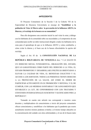 ESPECIALIZACIÓN EN DOCENCIA UNIVERSITARIA
                            COHORTE VII



                                ANTECEDENTES

        El Proyecto Comunitario de la Sección I de la Cohorte VII de la
Especialidad de Docencia Universitaria se encargo de “Sensibilizar a la
población de Vista Al Morro sobre la prevención de la Influenza AH1N1, la
Diarrea y el reciclaje de la basura en su comunidad.”

        Para ello designamos una comisión inicial la cual visito la zona y diálogo
con los habitantes de la comunidad sobre sus necesidades y el compromiso de esta
comunidad para recibir un taller instruccional dirigido a todos los habitantes de la
zona para el aprendizaje de que es la Influenza AH1N1 y cómo combatirla; y
cómo evitar la diarrea y el buen uso de la basura ofreciéndoles la opción del
reciclaje.

        Según el Art. 83 de       la CONSTITUCIÓN NACIONAL DE LA

REPÚBLICA BOLIVARIANA DE VENEZUELA dice: “• LA SALUD ES

UN DERECHO SOCIAL FUNDAMENTAL, OBLIGACIÓN DEL ESTADO,
QUE LO GARANTIZARÁ COMO PARTE DEL DERECHO A LA VIDA. EL
ESTADO PROMOVERÁ Y DESARROLLARÁ POLÍTICAS ORIENTADAS A
ELEVAR LA CALIDAD DE VIDA, EL BIENESTAR COLECTIVO Y EL
ACCESO A LOS SERVICIOS. TODAS LAS PERSONAS TIENEN DERECHO
A LA PROTECCIÓN DE LA SALUD, ASÍ COMO EL DEBER DE
PARTICIPAR ACTIVAMENTE EN SU PROMOCIÓN Y DEFENSA, Y EL DE
CUMPLIR, CON LAS MEDIDAS SANITARIAS Y DE SANEAMIENTO QUE
ESTABLEZCA LA LEY, DE CONFORMIDAD CON LOS TRATADOS Y
CONVENIOS INTERNACIONALES SUSCRITOS Y RATIFICADOS POR LA
REPÚBLICA”.

        Tomando en cuenta este artículo nos corresponde a nosotros como
docentes y multiplicadores de conocimientos a través del proyecto comunitario
ofrecer conocimientos y sensibilizar a los habitantes que la pandemia que ocurre
actualmente nosotros mismos podemos evitarlas y al mismo tiempo educarlos en
la concientización del cuidado con otras enfermedades y el uso de la basura tanto



             Proyecto Comunitario Concientizando a Vista Al Morro
                                     2
 