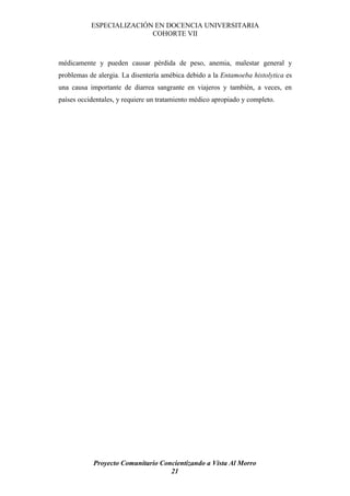 ESPECIALIZACIÓN EN DOCENCIA UNIVERSITARIA
                          COHORTE VII



médicamente y pueden causar pérdida de peso, anemia, malestar general y
problemas de alergia. La disentería amébica debido a la Entamoeba histolytica es
una causa importante de diarrea sangrante en viajeros y también, a veces, en
países occidentales, y requiere un tratamiento médico apropiado y completo.




            Proyecto Comunitario Concientizando a Vista Al Morro
                                    21
 