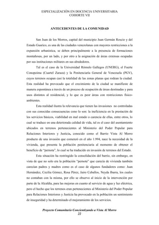 ESPECIALIZACIÓN EN DOCENCIA UNIVERSITARIA
                            COHORTE VII



                   ANTECEDENTES DE LA COMUNIDAD


       San Juan de los Morros, capital del municipio Juan Germán Roscio y del
Estado Guarico, es una de las ciudades venezolanas con mayores restricciones a la
expansión urbanística, se deben principalmente a la presencia de formaciones
montañosas, por un lado, y por otro a la asignación de áreas extensas ocupadas
por sus instituciones militares en sus alrededores.
       Tal es el caso de la Universidad Rómulo Gallegos (UNERG), el Fuerte
Conopoima (Cuartel Zaraza) y la Penitenciaría General de Venezuela (PGV),
cuyos terrenos ocupan casi la totalidad de las zonas planas que rodean la ciudad.
Esta realidad ha provocado que el crecimiento de la ciudad se manifieste de
manera espontánea a través de un proceso de ocupación de áreas destinadas y para
usos distintos al residencial, y lo que es peor áreas con restricciones físico-
ambientes.
       Esta realidad ilustra la relevancia que tienen las invasiones no controladas
con sus conocidas consecuencias cono lo son: la ineficiencia en la prestación de
los servicios básicos, viabilidad en mal estado o carencia de ellas, entre otros, lo
cual se traduce en una deteriorada calidad de vida, tal es el caso del asentamiento
ubicados en terrenos pertenecientes al Ministerio del Poder Popular para
Relaciones Interiores y Justicia, conocido como el Barrio Vista Al Morro
producto de una invasión que comenzó en el año 1.994, nace la necesidad de la
vivienda, que presenta la población penitenciaría al momento de obtener el
beneficio de “pernota”, lo cual se ha traducido en invasión de terrenos del Estado.
       Esta situación ha restringido la consolidación del barrio, sin embargo, en
vista de que no solo era la población “pernota” que carecía de vivienda también
carecían padres y madres como es el caso de algunos fundadores como: Juan
Hernández, Cecilia Gómez, Rosa Pérez, Jairo Ceballos, Neyda Ibarra, los cuales
no contaban con la misma, por ello se observo al inicio de la intervención por
parte de la Alcaldía, para las mejoras en cuanto al servicio de agua y luz eléctrica,
pero el hecho que los terrenos eran pertenecientes al Ministerio del Poder Popular
para Relaciones Interiores y Justicia ha provocado en la población un sentimiento
de inseguridad y ha determinado el mejoramiento de los servicios.


             Proyecto Comunitario Concientizando a Vista Al Morro
                                     22
 