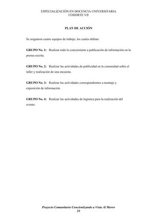 ESPECIALIZACIÓN EN DOCENCIA UNIVERSITARIA
                           COHORTE VII



                               PLAN DE ACCIÓN


Se asignaron cuatro equipos de trabajo, los cuales debían:


GRUPO No. 1: Realizar todo lo concerniente a publicación de información en la
prensa escrita.


GRUPO No. 2: Realizar las actividades de publicidad en la comunidad sobre el
taller y realización de una encuesta.


GRUPO No. 3: Realizar las actividades correspondientes a montaje y
exposición de información.


GRUPO No. 4: Realizar las actividades de logística para la realización del
evento.




             Proyecto Comunitario Concientizando a Vista Al Morro
                                     24
 