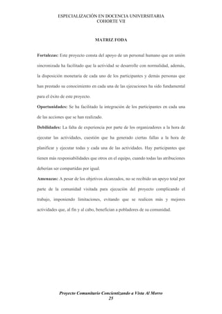 ESPECIALIZACIÓN EN DOCENCIA UNIVERSITARIA
                           COHORTE VII



                                  MATRIZ FODA


Fortalezas: Este proyecto consta del apoyo de un personal humano que en unión

sincronizada ha facilitado que la actividad se desarrolle con normalidad, además,

la disposición monetaria de cada uno de los participantes y demás personas que

han prestado su conocimiento en cada una de las ejecuciones ha sido fundamental

para el éxito de este proyecto.

Oportunidades: Se ha facilitado la integración de los participantes en cada una

de las acciones que se han realizado.

Debilidades: La falta de experiencia por parte de los organizadores a la hora de

ejecutar las actividades, cuestión que ha generado ciertas fallas a la hora de

planificar y ejecutar todas y cada una de las actividades. Hay participantes que

tienen más responsabilidades que otros en el equipo, cuando todas las atribuciones

deberían ser compartidas por igual.

Amenazas: A pesar de los objetivos alcanzados, no se recibido un apoyo total por

parte de la comunidad visitada para ejecución del proyecto complicando el

trabajo, imponiendo limitaciones, evitando que se realicen más y mejores

actividades que, al fin y al cabo, benefician a pobladores de su comunidad.




            Proyecto Comunitario Concientizando a Vista Al Morro
                                    25
 