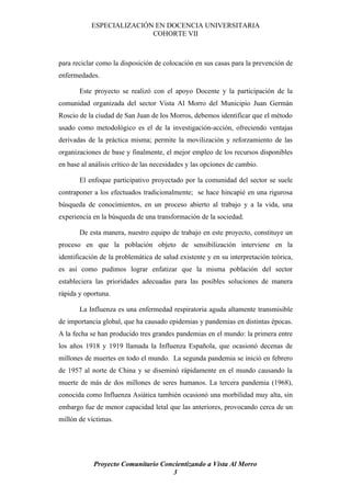 ESPECIALIZACIÓN EN DOCENCIA UNIVERSITARIA
                          COHORTE VII



para reciclar como la disposición de colocación en sus casas para la prevención de
enfermedades.

       Este proyecto se realizó con el apoyo Docente y la participación de la
comunidad organizada del sector Vista Al Morro del Municipio Juan Germán
Roscio de la ciudad de San Juan de los Morros, debemos identificar que el método
usado como metodológico es el de la investigación-acción, ofreciendo ventajas
derivadas de la práctica misma; permite la movilización y reforzamiento de las
organizaciones de base y finalmente, el mejor empleo de los recursos disponibles
en base al análisis crítico de las necesidades y las opciones de cambio.

       El enfoque participativo proyectado por la comunidad del sector se suele
contraponer a los efectuados tradicionalmente; se hace hincapié en una rigurosa
búsqueda de conocimientos, en un proceso abierto al trabajo y a la vida, una
experiencia en la búsqueda de una transformación de la sociedad.

       De esta manera, nuestro equipo de trabajo en este proyecto, constituye un
proceso en que la población objeto de sensibilización interviene en la
identificación de la problemática de salud existente y en su interpretación teórica,
es así como pudimos lograr enfatizar que la misma población del sector
estableciera las prioridades adecuadas para las posibles soluciones de manera
rápida y oportuna.

       La Influenza es una enfermedad respiratoria aguda altamente transmisible
de importancia global, que ha causado epidemias y pandemias en distintas épocas.
A la fecha se han producido tres grandes pandemias en el mundo: la primera entre
los años 1918 y 1919 llamada la Influenza Española, que ocasionó decenas de
millones de muertes en todo el mundo. La segunda pandemia se inició en febrero
de 1957 al norte de China y se diseminó rápidamente en el mundo causando la
muerte de más de dos millones de seres humanos. La tercera pandemia (1968),
conocida como Influenza Asiática también ocasionó una morbilidad muy alta, sin
embargo fue de menor capacidad letal que las anteriores, provocando cerca de un
millón de víctimas.




            Proyecto Comunitario Concientizando a Vista Al Morro
                                    3
 