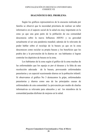 ESPECIALIZACIÓN EN DOCENCIA UNIVERSITARIA
                         COHORTE VII


                DIAGNÓSTICO DEL PROBLEMA

      Según los gráficos representativos de la encuesta realizada por
familia se observó que la necesidad prioritaria de realizar un taller
informativo en el aspecto social de la salud era muy importante en la
zona ya que una gran parte de la población de esa comunidad
desconocía sobre la nueva Influenza AH1N1 y su gravedad
actualmente al ser una pandemia mundial; además de lo relevante de
poder hablar sobre el reciclaje de la basura ya que en la zona
desconocen como reciclar su propia basura y los beneficios que les
podría dar y la prevención de la diarrea en sus habitantes si logran
controlar los depósitos de basura en la zona.
      Los habitantes de la zona según el gráfico de la zona muchas de
las enfermedades que los aqueja es por el desaseo y la falta de una
recolección adecuada      de la basura, provocando enfermedades
parasitarias y en especial ocasionando diarrea en la población infantil.
Si observamos el gráfico No 3 destacamos la gripe, enfermedades
parasitarias y diarrea como una de las principales causas de
enfermedades de esta comunidad. La prevención por medio de charlas
informativas es relevante para educarlos y así los miembros de la
comunidad puedan disfrutar de mejoras en la salud.




          Proyecto Comunitario Concientizando a Vista Al Morro
                                  36
 