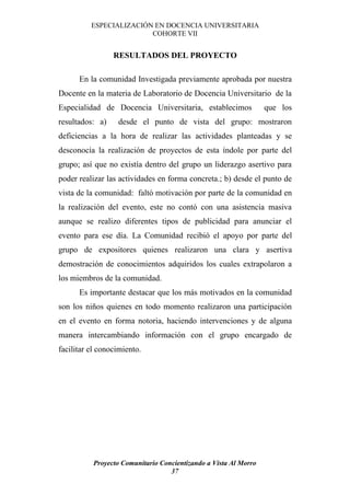 ESPECIALIZACIÓN EN DOCENCIA UNIVERSITARIA
                         COHORTE VII


                 RESULTADOS DEL PROYECTO

      En la comunidad Investigada previamente aprobada por nuestra
Docente en la materia de Laboratorio de Docencia Universitario de la
Especialidad de Docencia Universitaria, establecimos              que los
resultados: a)    desde el punto de vista del grupo: mostraron
deficiencias a la hora de realizar las actividades planteadas y se
desconocía la realización de proyectos de esta índole por parte del
grupo; así que no existía dentro del grupo un liderazgo asertivo para
poder realizar las actividades en forma concreta.; b) desde el punto de
vista de la comunidad: faltó motivación por parte de la comunidad en
la realización del evento, este no contó con una asistencia masiva
aunque se realizo diferentes tipos de publicidad para anunciar el
evento para ese día. La Comunidad recibió el apoyo por parte del
grupo de expositores quienes realizaron una clara y asertiva
demostración de conocimientos adquiridos los cuales extrapolaron a
los miembros de la comunidad.
      Es importante destacar que los más motivados en la comunidad
son los niños quienes en todo momento realizaron una participación
en el evento en forma notoria, haciendo intervenciones y de alguna
manera intercambiando información con el grupo encargado de
facilitar el conocimiento.




           Proyecto Comunitario Concientizando a Vista Al Morro
                                   37
 
