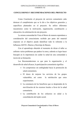 ESPECIALIZACIÓN EN DOCENCIA UNIVERSITARIA
                         COHORTE VII


CONCLUSIONES Y RECOMENDACIONES DEL PROYECTO


      Como Conclusión al proyecto de servicio comunitario cabe
destacar el cumplimiento que se le dio a los objetivos generales y
específicos planteados en el proyecto. Se utilizo diferentes
mecanismos como la motivación, organización, coordinación y
educación a la culminación de este proyecto.
      La misma comunidad de Vista al Morro de manera espontánea a
consideración del conocimiento recibido por parte del material
expuesto en el objetivo pueda identificar todo lo referente a la
Influenza AH1N1, Diarrea y Reciclaje de Basura.
      Con el aprendizaje obtenido al momento de dictar el taller se
enfrento varios problemas que padece la zona y además se logro hacer
hincapié en la importancia de cuidar la salud de esta comunidad a
través de su formación.
      Las Recomendaciones es que para la organización y el
desarrollo de salud eficaces, la participación comunitaria significa:
         •     Un compromiso sin ambigüedad hacia la promoción de
               salud comunitaria.
         •     El deseo de mejorar los servicios de los grupos
               vulnerables, así como          la satisfacción que estos
               experimenten.
         • La constancia de los beneficios que se desprenden de la
               movilización de los recursos locales a favor de la salud
               comunitaria.
         •     La contribución de los esfuerzos en salud a la
               consolidación del tejido social.



             Proyecto Comunitario Concientizando a Vista Al Morro
                                     38
 
