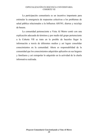 ESPECIALIZACIÓN EN DOCENCIA UNIVERSITARIA
                        COHORTE VII


      La participación comunitaria es un incentivo importante para
estimular la emergencia de respuestas colectivas a los problemas de
salud pública relacionados a la Influenza AH1N1, diarrea y reciclaje
de basura.
      La comunidad perteneciente a Vista Al Morro contó con una
explicación adecuada de términos y por medio del grupo perteneciente
a la Cohorte VII se trato en lo posible de hacerles llegar la
información a través de diferentes medios y así lograr consolidar
conocimientos en la comunidad. Ahora es responsabilidad de la
comunidad que los conocimientos adquiridos aplicarlos en sus hogares
y familiares y así extrapolar lo adquirido en la actividad de la charla
informativa realizada.




             Proyecto Comunitario Concientizando a Vista Al Morro
                                     39
 