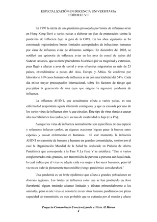 ESPECIALIZACIÓN EN DOCENCIA UNIVERSITARIA
                            COHORTE VII



       En 1997 la alerta de una pandemia provocada por brotes de influenza aviar
en Hong Kong llevó a varios países a elaborar un plan de preparación contra la
pandemia de Influenza bajo la guía de la OMS. En los años siguientes se ha
continuado registrándose brotes limitados acompañados de infecciones humanas
por virus de influenza aviar de diferentes subtipos. En diciembre del 2003, se
notificó una epizootia de influenza aviar en las aves de corral de países del
Sudeste Asiático, que no tiene precedentes históricos por su magnitud y extensión,
pues llegó a afectar a aves de corral y aves silvestres migratorias en más de 25
países, extendiéndose a países del Asia, Europa y África. Se confirmó por
laboratorio 169 casos humanos de influenza aviar con una letalidad del 54%. Cada
día existe mayor preocupación internacional, sobre los factores de riesgo que
precipiten la generación de una cepa que origine la siguiente pandemia de
influenza.

       La influenza AH1N1, que actualmente afecta a varios países, es una
enfermedad respiratoria aguda altamente contagiosa y que es causada por uno de
los varios virus de influenza tipo A que circulan. Este tipo de virus tiende a causar
alta morbilidad en los cerdos pero su tasa de mortalidad es baja (1 a 4%).

       Aunque los virus de influenza normalmente son específicos de esa especie
y solamente infectan cerdos, en algunas ocasiones logran pasar la barrera entre
especies y causar enfermedad en humanos.          En este momento, la influenza
AH1N1 se transmite de humano a humano en grandes comunidades, motivo por el
cual la Organización Mundial de la Salud ha declarado en Período de Alerta
Pandémica que corresponde a la Fase V.La Fase V se establece: “Uno o varios
conglomerados más grandes, con transmisión de persona a persona aún localizada,
lo cual indica que el virus se adapta cada vez mejor a los seres humanos, pero tal
vez no es todavía plenamente transmisible (riesgo pandémico considerable).”

       Una pandemia es un brote epidémico que afecta a grandes poblaciones en
diversas regiones. Los brotes de influenza aviar que se han producido en Asia
Suroriental siguen teniendo alcance limitado y afectan primordialmente a los
animales, pero si este virus se convierte en un virus humano pandémico con plena
capacidad de transmisión, es más probable que se extienda por el mundo y afecte


             Proyecto Comunitario Concientizando a Vista Al Morro
                                     4
 