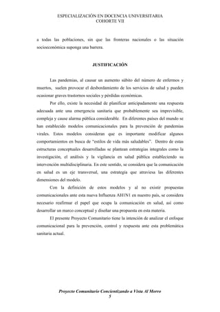 ESPECIALIZACIÓN EN DOCENCIA UNIVERSITARIA
                           COHORTE VII



a todas las poblaciones, sin que las fronteras nacionales o las situación
socioeconómica suponga una barrera.


                               JUSTIFICACIÓN


        Las pandemias, al causar un aumento súbito del número de enfermos y
muertos, suelen provocar el desbordamiento de los servicios de salud y pueden
ocasionar graves trastornos sociales y pérdidas económicas.
        Por ello, existe la necesidad de planificar anticipadamente una respuesta
adecuada ante una emergencia sanitaria que probablemente sea imprevisible,
compleja y cause alarma pública considerable. En diferentes países del mundo se
han establecido modelos comunicacionales para la prevención de pandemias
virales. Estos modelos consideran que es importante modificar algunos
comportamientos en busca de “estilos de vida más saludables”. Dentro de estas
estructuras conceptuales desarrolladas se plantean estrategias integrales como la
investigación, el análisis y la vigilancia en salud pública estableciendo su
intervención multidisciplinaria. En este sentido, se considera que la comunicación
en salud es un eje transversal, una estrategia que atraviesa las diferentes
dimensiones del modelo.
        Con la definición de estos modelos y al no existir propuestas
comunicacionales ante esta nueva Influenza AH1N1 en nuestro país, se considera
necesario reafirmar el papel que ocupa la comunicación en salud, así como
desarrollar un marco conceptual y diseñar una propuesta en esta materia.
        El presente Proyecto Comunitario tiene la intención de analizar el enfoque
comunicacional para la prevención, control y respuesta ante esta problemática
sanitaria actual.




             Proyecto Comunitario Concientizando a Vista Al Morro
                                     5
 