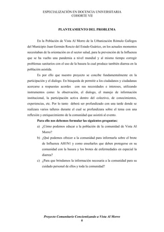 ESPECIALIZACIÓN EN DOCENCIA UNIVERSITARIA
                          COHORTE VII



                       PLANTEAMIENTO DEL PROBLEMA


       En la Población de Vista Al Morro de la Urbanización Rómulo Gallegos
del Municipio Juan Germán Roscio del Estado Guárico, en los actuales momentos
necesitaban de la orientación en el sector salud, para la prevención de la Influenza
que se ha vuelto una pandemia a nivel mundial y al mismo tiempo corregir
problemas sanitarios con el uso de la basura la cual produce también diarrea en la
población asistida.
       Es por ello que nuestro proyecto se concibe fundamentalmente en la
participación y el dialogo. En búsqueda de permitir a los ciudadanos y ciudadanas
acercarse a respuestas acordes      con sus necesidades e intereses, utilizando
instrumentos como: la observación, el dialogo, el manejo de información
institucional, la participación activa dentro del colectivo, de conocimientos,
experiencias, etc. Por lo tanto deberá ser profundizado con una tarde donde se
realizara varios talleres durante el cual se profundizara sobre el tema con una
reflexión y enriquecimiento de la comunidad que asistirá al evento.
       Para ello nos debemos formular las siguientes preguntas:
       a) ¿Cómo podemos educar a la población de la comunidad de Vista Al
           Morro?
       b) ¿Qué podemos ofrecer a la comunidad para informarla sobre el brote
           de Influenza AH1N1 y como enseñarles que deben protegerse en su
           comunidad con la basura y los brotes de enfermedades en especial la
           diarrea?
       c) ¿Para que brindamos la información necesaria a la comunidad para su
           cuidado personal de ellos y toda la comunidad?




            Proyecto Comunitario Concientizando a Vista Al Morro
                                    6
 
