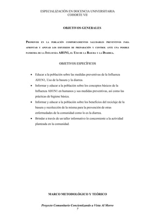 ESPECIALIZACIÓN EN DOCENCIA UNIVERSITARIA
                          COHORTE VII



                              OBJETIVOS GENERALES



PROMOVER   EN   LA   POBLACIÓN   COMPORTAMIENTOS    SALUDABLES   PREVENTIVOS      PARA

AFRONTAR Y APOYAR LOS ESFUERZOS DE PREPARACIÓN Y CONTROL ANTE UNA POSIBLE

PANDEMIA DE LA INFLUENZA   AH1N1, EL USO DE LA BASURA Y LA DIARREA.


                           OBJETIVOS ESPECÍFICOS


   •   Educar a la población sobre las medidas preventivas de la Influenza
       AH1N1, Uso de la basura y la diarrea.
   •   Informar y educar a la población sobre los conceptos básicos de la
       Influenza AH1N1 en humanos y sus medidas preventivas, así como las
       prácticas de higiene básica.
   •   Informar y educar a la población sobre los beneficios del reciclaje de la
       basura y recolección de la misma para la prevención de otras
       enfermedades de la comunidad como lo es la diarrea.
   •   Brindar a través de un taller informativo lo concerniente a la actividad
       planteada en la comunidad.




                 MARCO METODOLÓGICO Y TEÓRICO


            Proyecto Comunitario Concientizando a Vista Al Morro
                                    7
 