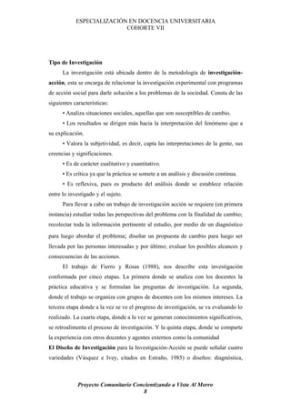 ESPECIALIZACIÓN EN DOCENCIA UNIVERSITARIA
                           COHORTE VII




Tipo de Investigación
      La investigación está ubicada dentro de la metodología de investigación-
acción, esta se encarga de relacionar la investigación experimental con programas
de acción social para darle solución a los problemas de la sociedad. Consta de las
siguientes características:
      • Analiza situaciones sociales, aquellas que son susceptibles de cambio.
      • Los resultados se dirigen más hacia la interpretación del fenómeno que a
su explicación.
      • Valora la subjetividad, es decir, capta las interpretaciones de la gente, sus
creencias y significaciones.
      • Es de carácter cualitativo y cuantitativo.
      • Es crítica ya que la práctica se somete a un análisis y discusión continua.
      • Es reflexiva, pues es producto del análisis donde se establece relación
entre lo investigado y el sujeto.
      Para llevar a cabo un trabajo de investigación acción se requiere (en primera
instancia) estudiar todas las perspectivas del problema con la finalidad de cambio;
recolectar toda la información pertinente al estudio, por medio de un diagnóstico
para luego abordar el problema; diseñar un propuesta de cambio para luego ser
llevada por las personas interesadas y por último; evaluar los posibles alcances y
consecuencias de las acciones.
      El trabajo de Fierro y Rosas (1988), nos describe esta investigación
conformada por cinco etapas. La primera donde se analiza con los docentes la
práctica educativa y se formulan las preguntas de investigación. La segunda,
donde el trabajo se organiza con grupos de docentes con los mismos intereses. La
tercera etapa donde a la vez se ve el progreso de investigación, se va evaluando lo
realizado. La cuarta etapa, donde a la vez se generan conocimientos significativos,
se retroalimenta el proceso de investigación. Y la quinta etapa, donde se comparte
la experiencia con otros docentes y agentes externos como la comunidad
El Diseño de Investigación para la Investigación-Acción se puede señalar cuatro
variedades (Vásquez e Ivey, citados en Estraño, 1985) o diseños: diagnóstica,



             Proyecto Comunitario Concientizando a Vista Al Morro
                                     8
 