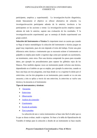 ESPECIALIZACIÓN EN DOCENCIA UNIVERSITARIA
                          COHORTE VII



participante, empírica y experimental).     La investigación-Acción diagnóstica,
donde básicamente el objetivo es ofrecer alternativa de solución. La
investigación-acción participante además de lo anterior, involucra a los
participantes en las acciones a tomar. La investigación-acción empírica supone
además de todo lo anterior, supone una evaluación de los resultados. Y la
investigación-acción experimental, que se asemeja al diseño experimental con
grupo control.
Selección del Instrumento o Técnica Es importante tener en cuenta que cuando
se llega al marco metodológico la selección del instrumento o técnica juegan un
papel muy importante, pues de este depende el éxito del trabajo. Existe una gran
diferencia entre técnica e instrumento que es necesaria aclarar el instrumento es
palpable se emplea para medir o registrar algo como por ejemplo un cuestionario,
un termómetro, entre otros. Pero una técnica comprende los pasos para recaudar
datos, por ejemplo los procedimientos para separar los glóbulos rojos de los
blancos. Pero también algunas veces un instrumento puede volverse una técnica,
dependiendo en el ámbito en que se emplee, por ejemplo la entrevista, cuando se
hace una hoja con tres preguntas, esta hoja donde se va a registrar lo dicho por el
entrevistas, con las tres preguntas es un instrumento, pero cuando se va con una
encuesta y ésta se aplica a través de una entrevista, la entrevista se vuelve una
técnica y la encuesta es el instrumento
Tipos de instrumentos y técnicas:
   •    Encuestas
   •   Entrevistas
   •   Observación
   •   Análisis de contenido
   •   Cuestionario
   •   Escala de actitudes
   •   Test o pruebas
       La selección de uno o varios instrumentos se hace más fácil al saber que es
lo que se desea evaluar, medir o registrar. En base a la tabla de Operalización de
Variable el trabajo para la selección o diseño de un instrumento se hace mucho



            Proyecto Comunitario Concientizando a Vista Al Morro
                                    9
 