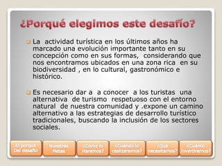 

La actividad turística en los últimos años ha
marcado una evolución importante tanto en su
concepción como en sus formas, considerando que
nos encontramos ubicados en una zona rica en su
biodiversidad , en lo cultural, gastronómico e
histórico.



Es necesario dar a a conocer a los turistas una
alternativa de turismo respetuoso con el entorno
natural de nuestra comunidad y .expone un camino
alternativo a las estrategias de desarrollo turístico
tradicionales, buscando la inclusión de los sectores
sociales.

 