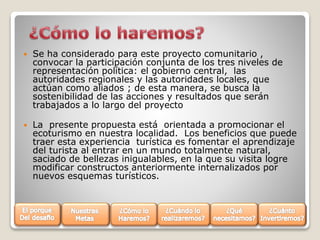 

Se ha considerado para este proyecto comunitario ,
convocar la participación conjunta de los tres niveles de
representación política: el gobierno central, las
autoridades regionales y las autoridades locales, que
actúan como aliados ; de esta manera, se busca la
sostenibilidad de las acciones y resultados que serán
trabajados a lo largo del proyecto



La presente propuesta está orientada a promocionar el
ecoturismo en nuestra localidad. Los beneficios que puede
traer esta experiencia turística es fomentar el aprendizaje
del turista al entrar en un mundo totalmente natural,
saciado de bellezas inigualables, en la que su visita logre
modificar constructos anteriormente internalizados por
nuevos esquemas turísticos.

 