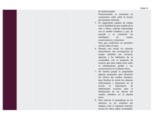 ZONA 19
de manera grupal.
Posteriormente se contestará un
cuestionario sobre sobre la lectura
previamente realizada.
5. Se organizarán equipos de trabajo
con la finalidad de que recaben de la
web o libros, noticias relacionadas
con el cambio climático y que, de
acuerdo a su contenido, las
clasifiquen en: causas,
consecuencias y soluciones
Para que conformen un periódico
escolar sobre el tema.
6. Durante esta sesión los alumnos
desarrollaran una investigación de
campo mediante una encuesta,
aplicada a los habitantes de su
comunidad, con el propósito de
conocer que tanto saben estos sobre
el calentamiento global y sus
consecuencias en el planeta tierra.
7. De manera grupal se propondrán
algunas propuestas para disminuir
los efectos del cambio climático,
para finalizar la sesión los alumnos
reflexionaran y plasmaran en un
escrito la importancia de
implementar acciones para la
disminución de los efectos del
cambio climático en el planeta
tierra.
8. Para reforzar el aprendizaje de los
alumnos, se les solicitará por
equipos, traer el siguiente material:
envase de vidrio, papel, encendedor,
 