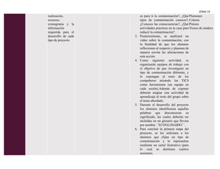 ZONA 19
realización,
recursos,
cronograma y la
información
requerida para el
desarrollo de cada
tipo de proyecto
es para ti la contaminación?, ¿Qué
tipos de contaminación conoces?,
¿Conoces las consecuencias?, ¿Qué
actividades practicas en tu casa para
reducir la contaminación?
3. Posteriormente, se analizará un
video sobre la contaminación, con
la finalidad de que los alumnos
reflexionen al respecto y plasmen de
manera escrita las afectaciones de
esta acción.
4. Como siguiente actividad, se
organizarán equipos de trabajo con
el objetivo de que investiguen un
tipo de contaminación diferente, y
lo expongan al resto de los
compañeros atizando las TICS
como herramienta (un equipo en
cada sesión).Además de exponer
deberán asignar una actividad de
aprendizaje al resto del grupo sobre
el tema abordado.
5. Durante el desarrollo del proyecto
los alumnos identificaran aquellas
palabras que desconozcan su
significado, las cuales deberán ser
incluidas en un glosario que llevara
por nombre ´´ECOGLOSARIO´´.
6. Para concluir la primera etapa del
proyecto, se les solicitara a los
alumnos que elijan un tipo de
contaminación y lo representen
mediante un cartel ilustrativo (para
lo cual se destinara cuatros
sesiones).
Plumones
Colores
Pintura
Trozos de madera
 